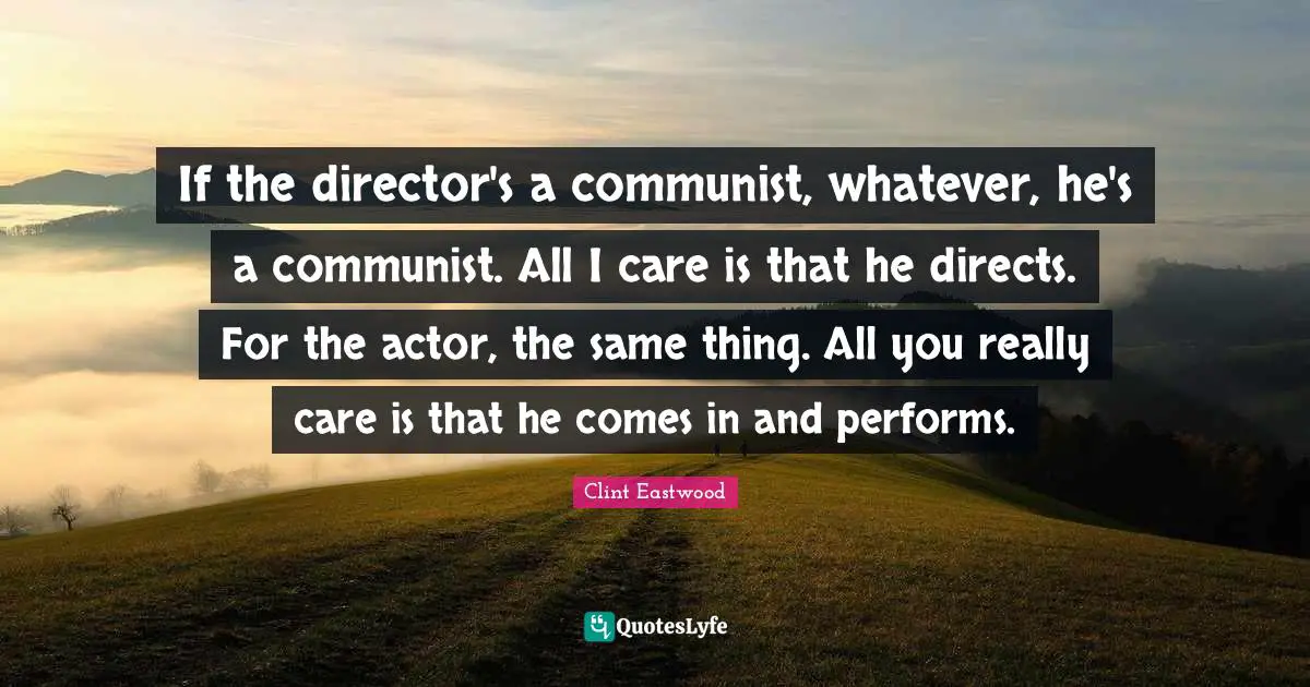 If the director's a communist, whatever, he's a communist. All I care is that he directs. For the actor, the same thing. All you really care is that he comes in and performs.