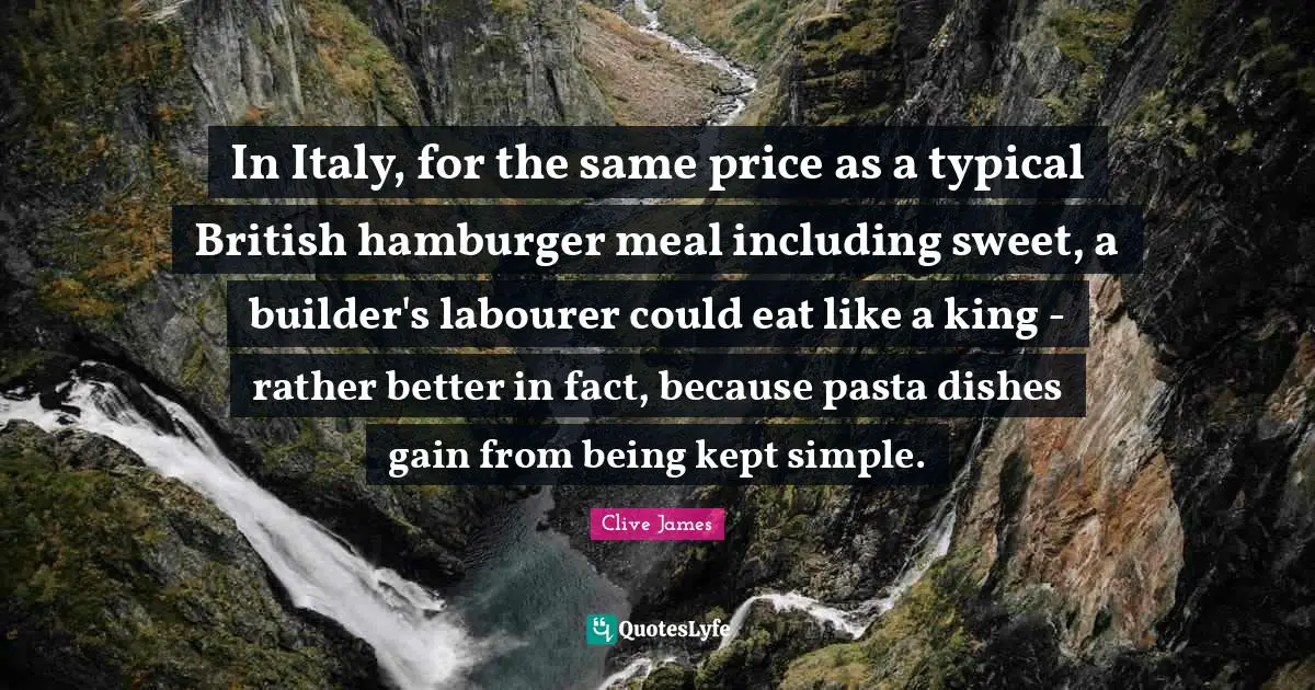 Clive James Quotes: "In Italy, for the same price as a typical British hamburger meal including sweet, a builder's labourer could eat like a king - rather better in fact, because pasta dishes gain from being kept simple."