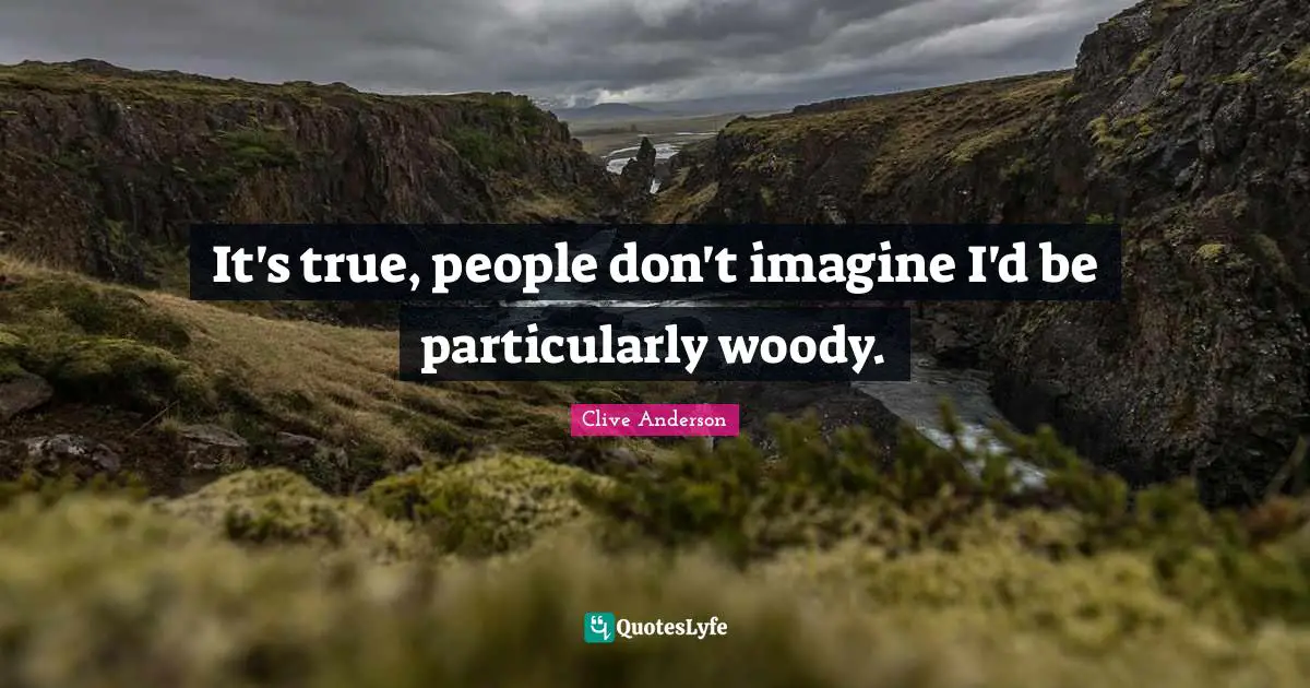 It's true, people don't imagine I'd be particularly woody.