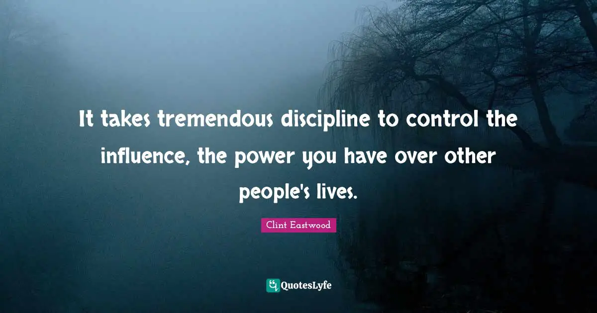 It takes tremendous discipline to control the influence, the power you have over other people's lives.