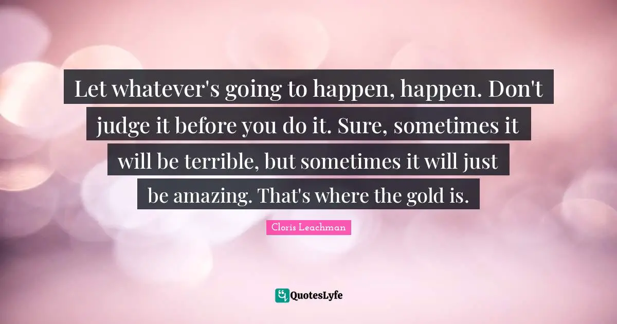 Let whatever's going to happen, happen. Don't judge it before you do it. Sure, sometimes it will be terrible, but sometimes it will just be amazing. That's where the gold is.