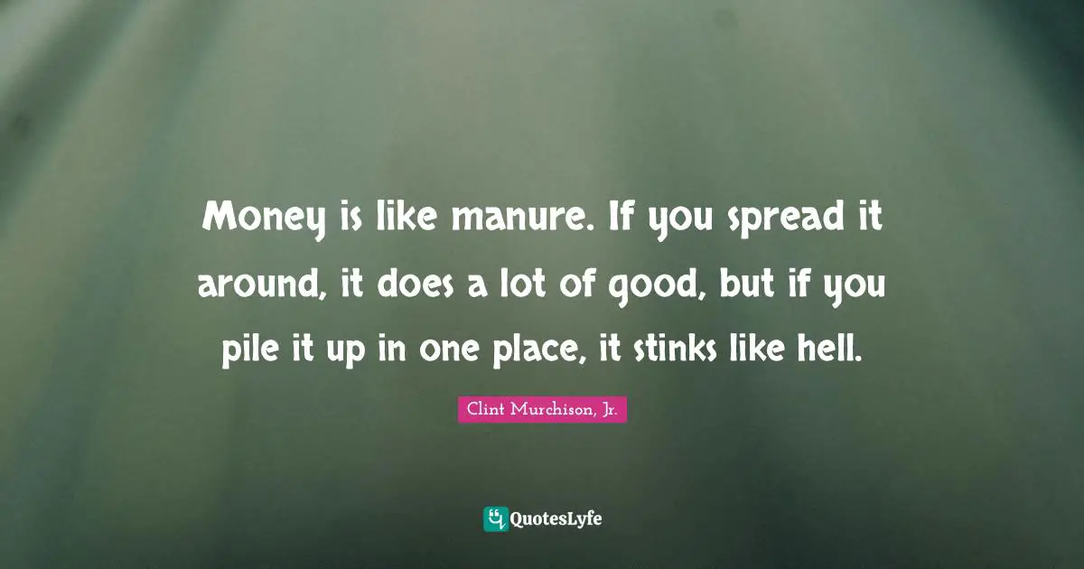 Money is like manure. If you spread it around, it does a lot of good, but if you pile it up in one place, it stinks like hell.