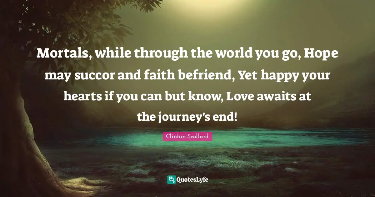 Mortals, while through the world you go, Hope may succor and faith befriend, Yet happy your hearts if you can but know, Love awaits at the journey's end!
