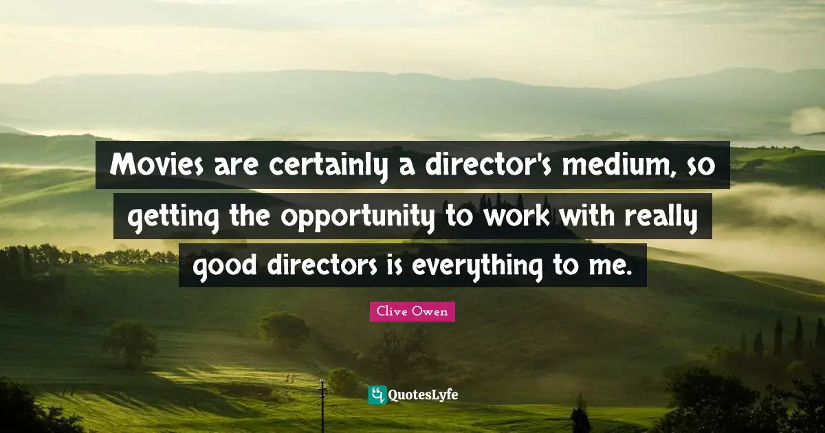 Movies are certainly a director's medium, so getting the opportunity to work with really good directors is everything to me.