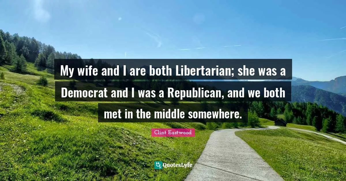 My wife and I are both Libertarian; she was a Democrat and I was a Republican, and we both met in the middle somewhere.
