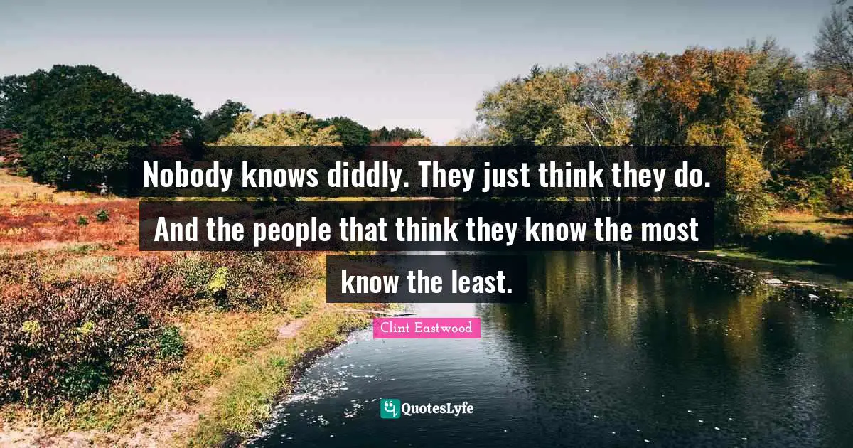 Nobody knows diddly. They just think they do. And the people that think they know the most know the least.
