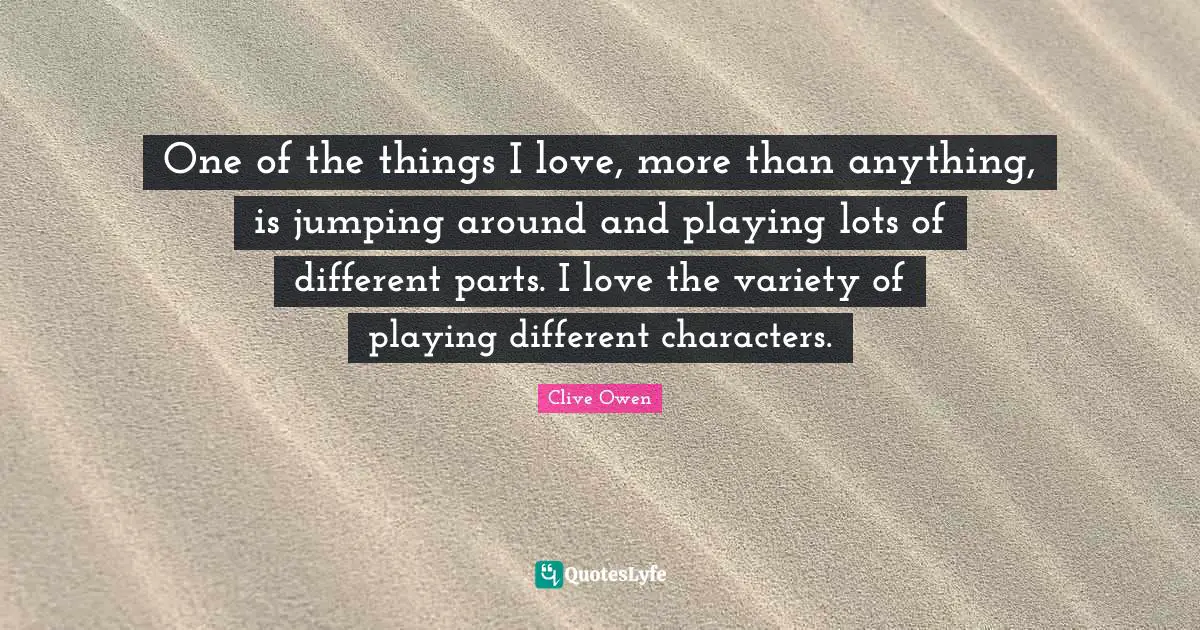 One of the things I love, more than anything, is jumping around and playing lots of different parts. I love the variety of playing different characters.