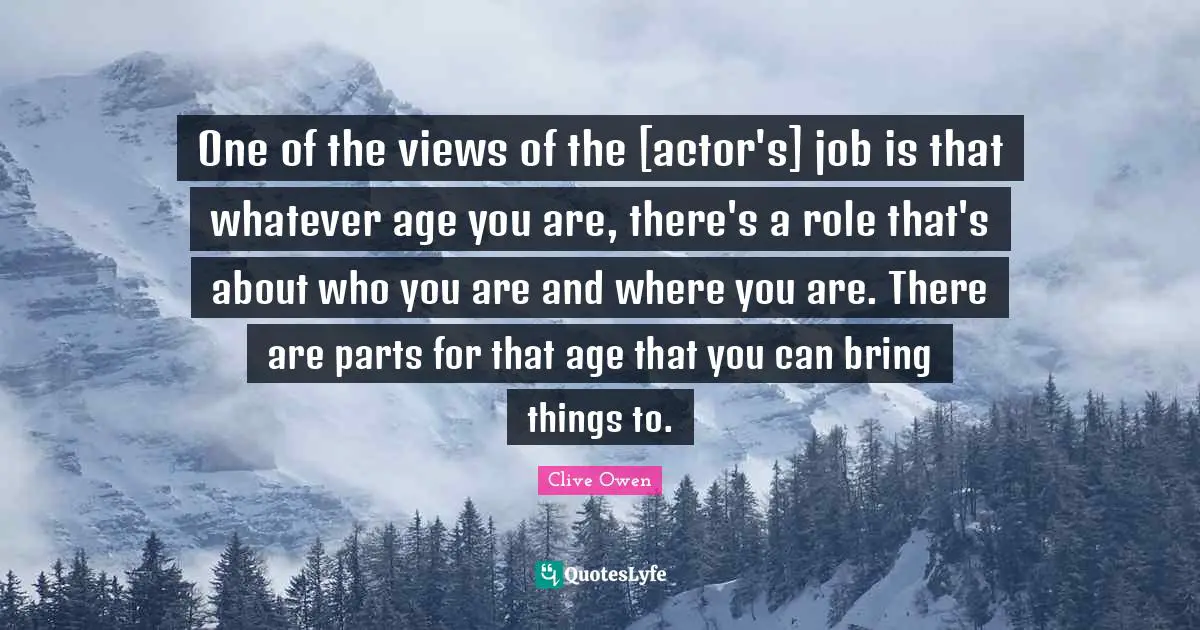 One of the views of the [actor's] job is that whatever age you are, there's a role that's about who you are and where you are. There are parts for that age that you can bring things to.