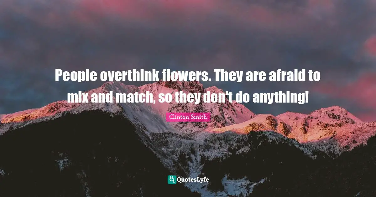 People overthink flowers. They are afraid to mix and match, so they don't do anything!