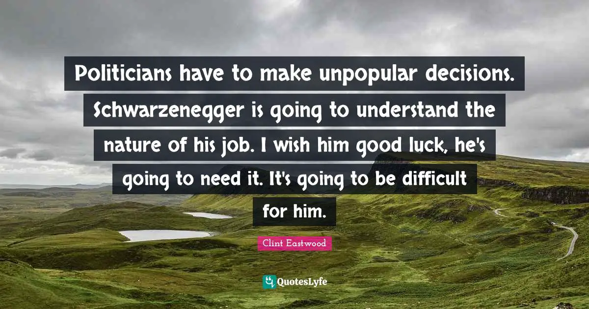 Politicians have to make unpopular decisions. Schwarzenegger is going to understand the nature of his job. I wish him good luck, he's going to need it. It's going to be difficult for him.