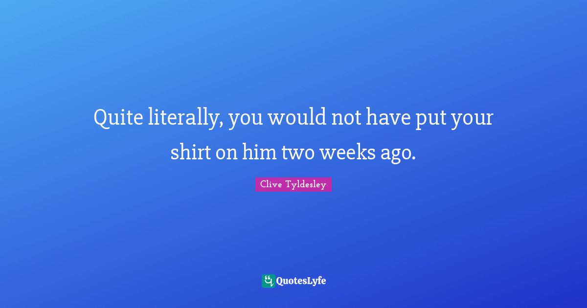 Quite literally, you would not have put your shirt on him two weeks ago.