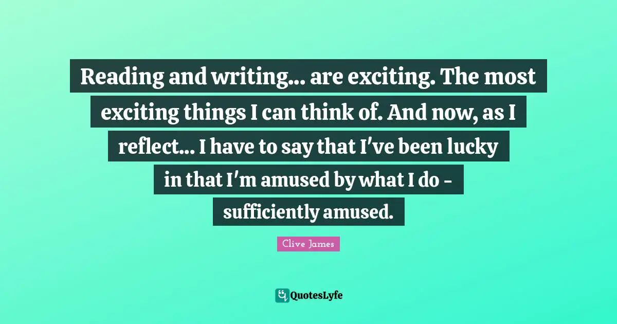 Reading and writing... are exciting. The most exciting things I can think of. And now, as I reflect... I have to say that I've been lucky in that I'm amused by what I do - sufficiently amused.