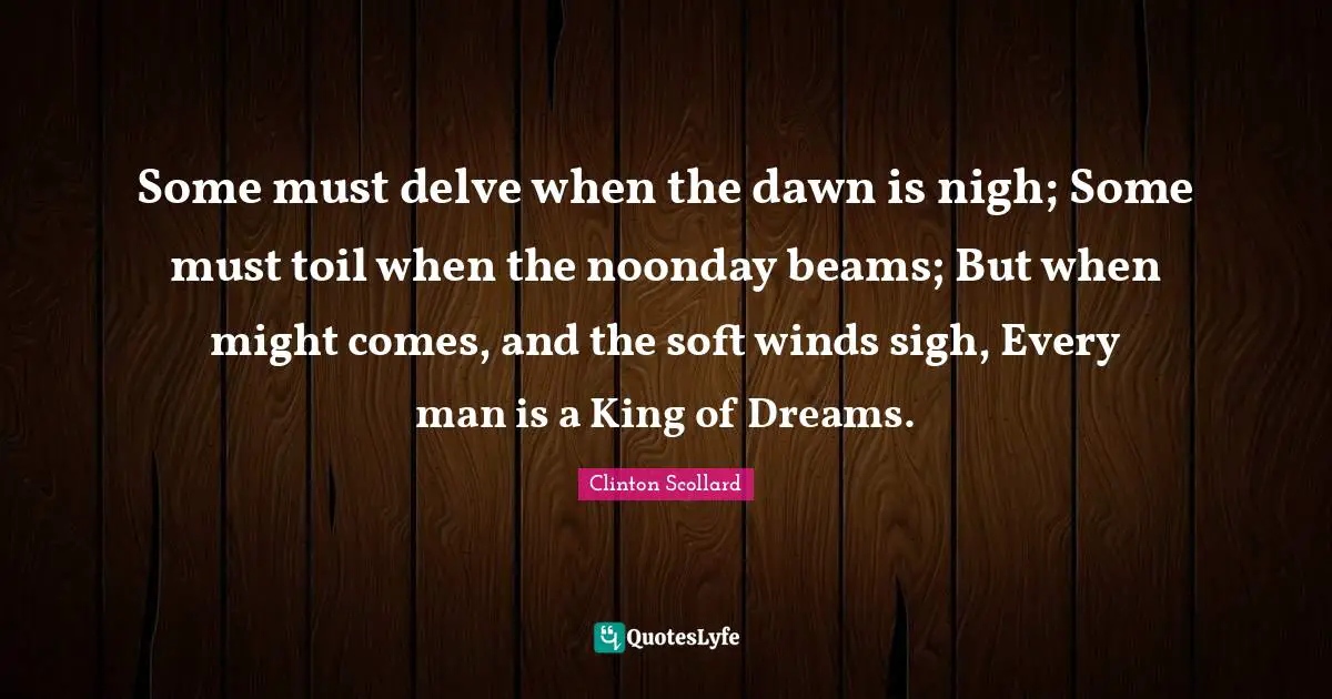 Some must delve when the dawn is nigh; Some must toil when the noonday beams; But when might comes, and the soft winds sigh, Every man is a King of Dreams.