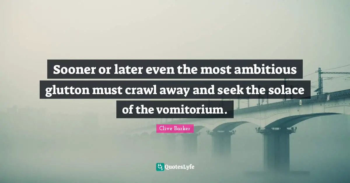 Sooner or later even the most ambitious glutton must crawl away and seek the solace of the vomitorium.