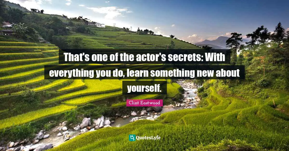 That's one of the actor's secrets: With everything you do, learn something new about yourself.