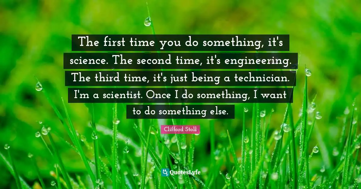 Just Being Quotes: "The first time you do something, it's science. The second time, it's engineering. The third time, it's just being a technician. I'm a scientist. Once I do something, I want to do something else."