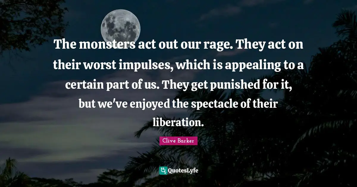 The monsters act out our rage. They act on their worst impulses, which is appealing to a certain part of us. They get punished for it, but we've enjoyed the spectacle of their liberation.
