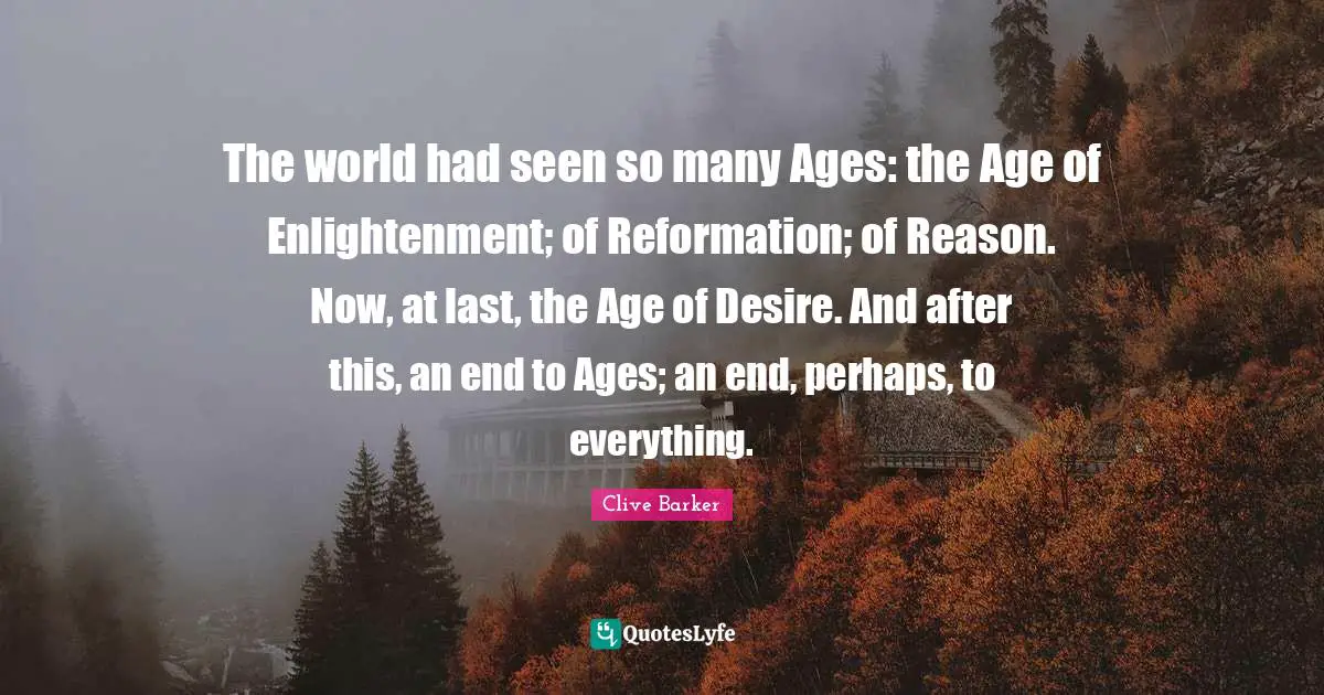 The world had seen so many Ages: the Age of Enlightenment; of Reformation; of Reason. Now, at last, the Age of Desire. And after this, an end to Ages; an end, perhaps, to everything.