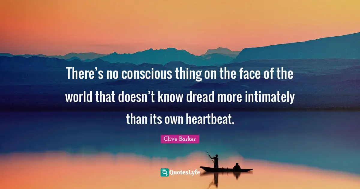 There’s no conscious thing on the face of the world that doesn’t know dread more intimately than its own heartbeat.