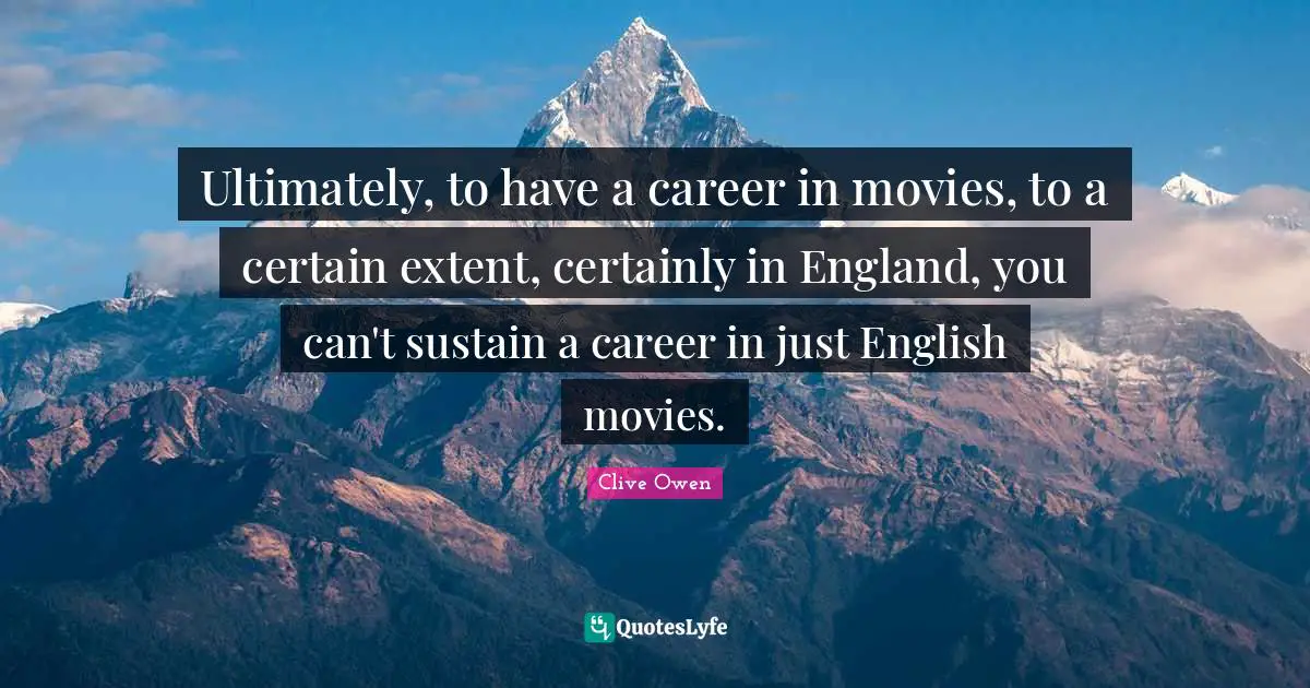 Ultimately, to have a career in movies, to a certain extent, certainly in England, you can't sustain a career in just English movies.