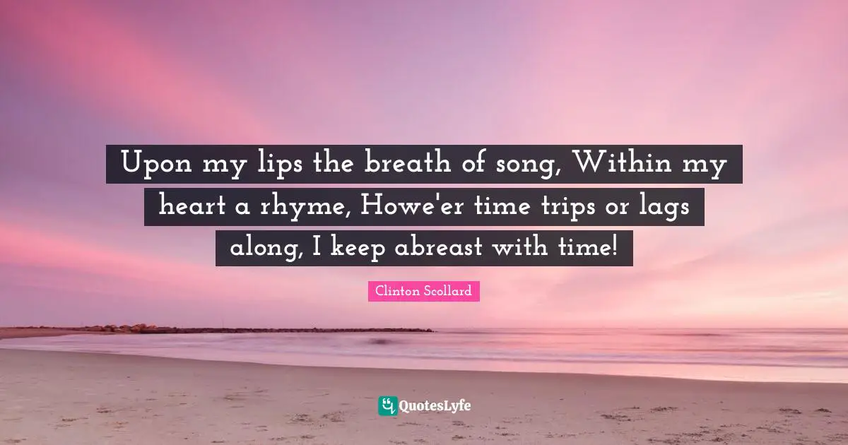 Upon my lips the breath of song, Within my heart a rhyme, Howe'er time trips or lags along, I keep abreast with time!