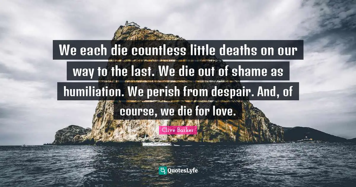 We each die countless little deaths on our way to the last. We die out of shame as humiliation. We perish from despair. And, of course, we die for love.