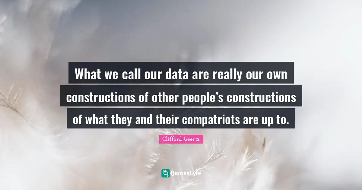 What we call our data are really our own constructions of other people’s constructions of what they and their compatriots are up to.