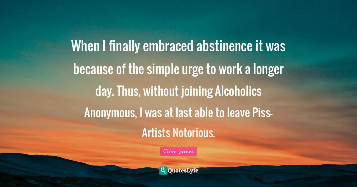Clive James Quotes: "When I finally embraced abstinence it was because of the simple urge to work a longer day. Thus, without joining Alcoholics Anonymous, I was at last able to leave Piss-Artists Notorious."