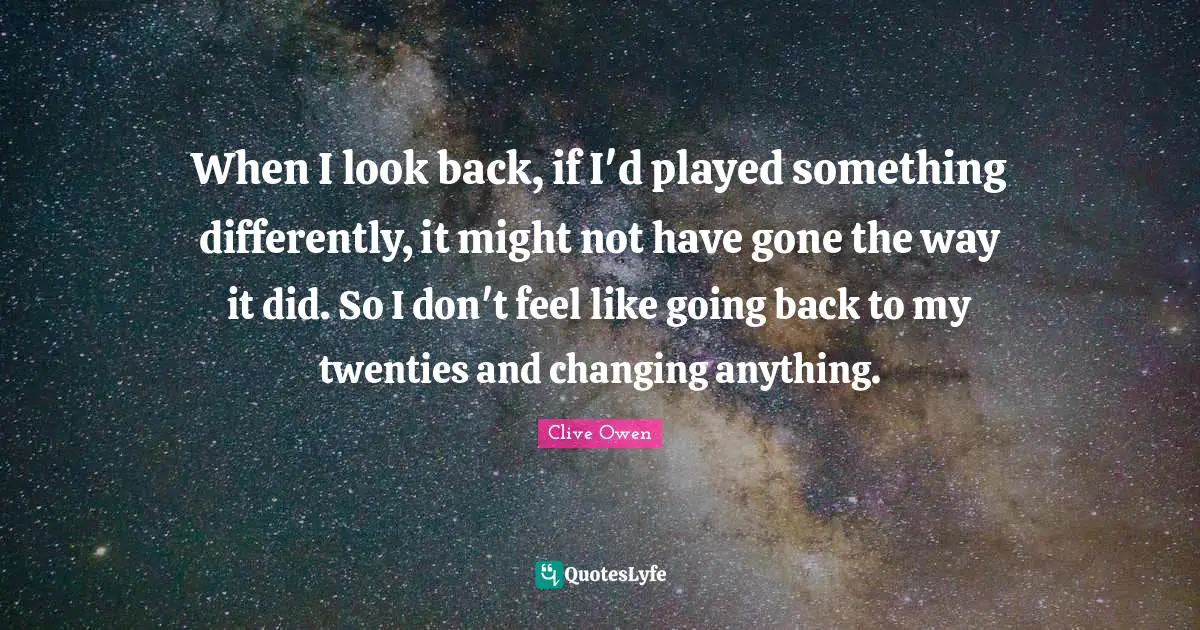 When I look back, if I'd played something differently, it might not have gone the way it did. So I don't feel like going back to my twenties and changing anything.