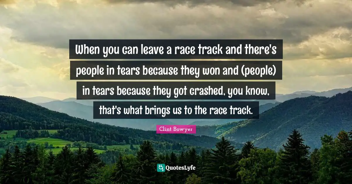 When you can leave a race track and there's people in tears because they won and (people) in tears because they got crashed, you know, that's what brings us to the race track.