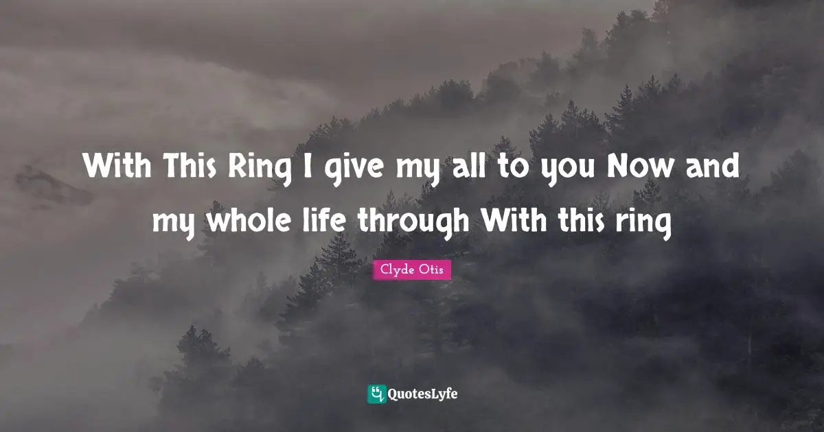 With This Ring I give my all to you Now and my whole life through With this ring