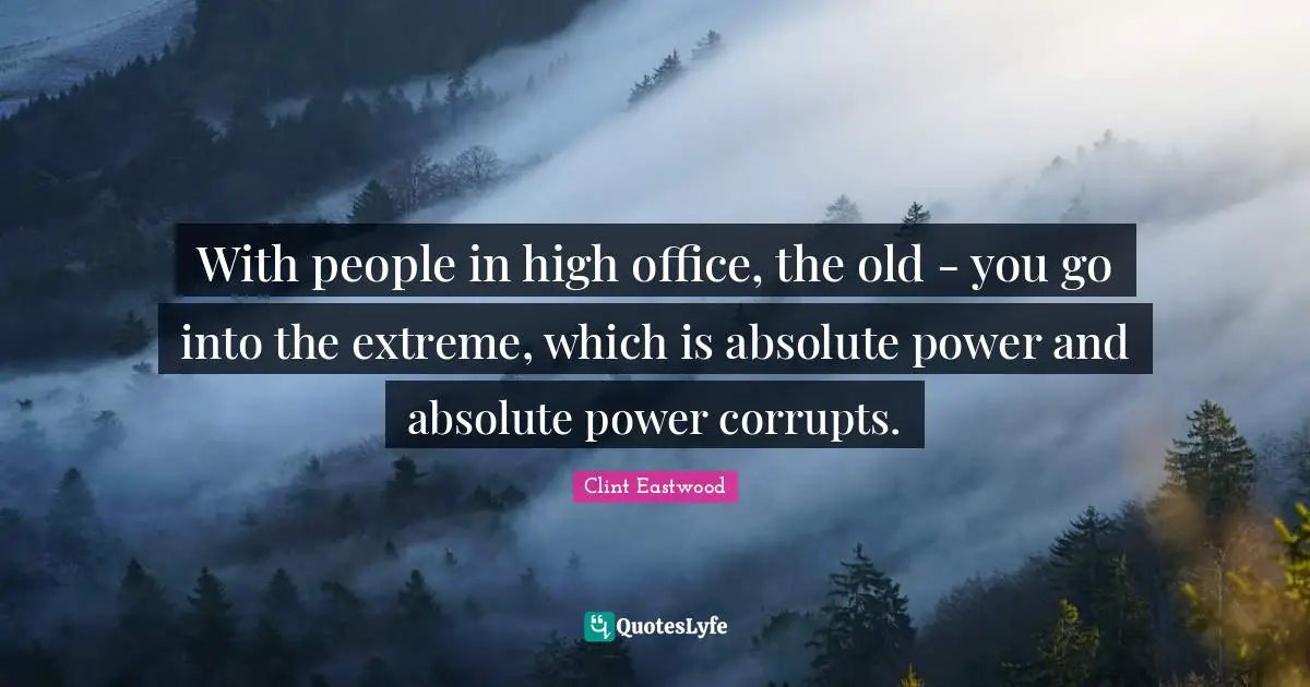 With people in high office, the old - you go into the extreme, which is absolute power and absolute power corrupts.