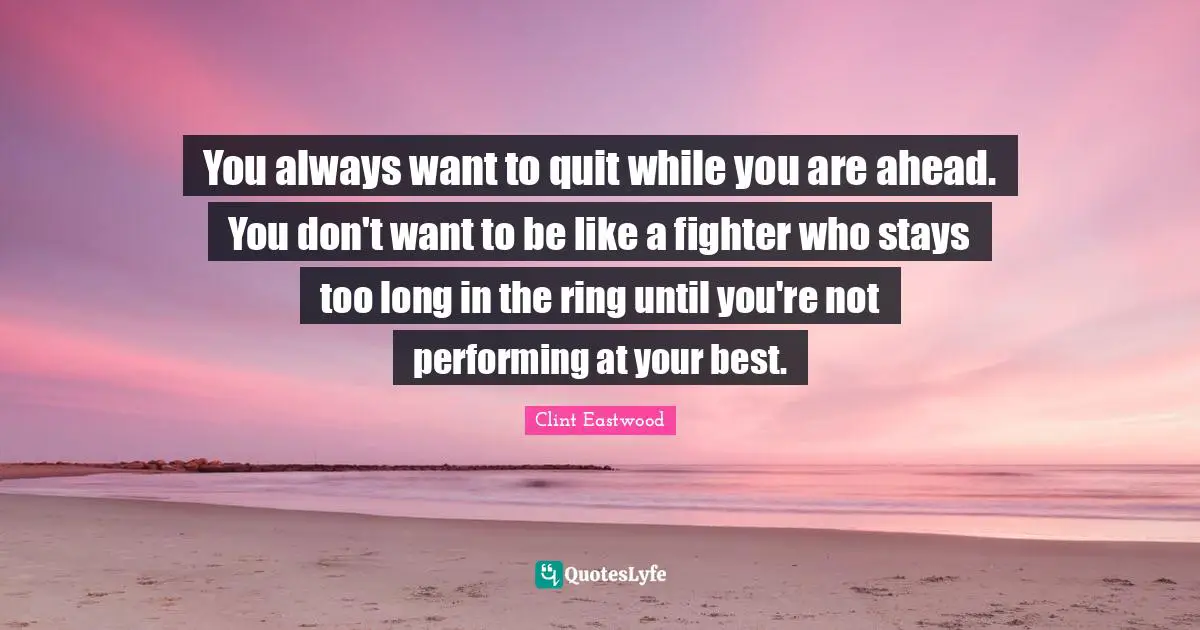 You always want to quit while you are ahead. You don't want to be like a fighter who stays too long in the ring until you're not performing at your best.