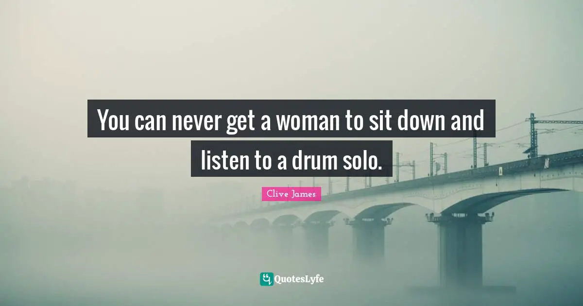 You can never get a woman to sit down and listen to a drum solo.
