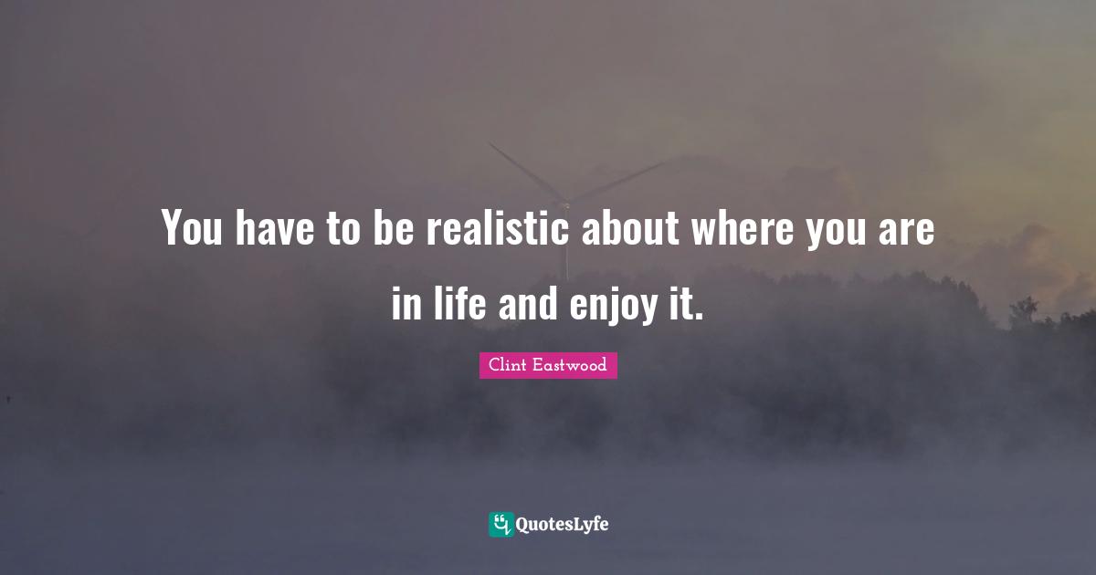 You have to be realistic about where you are in life and enjoy it.