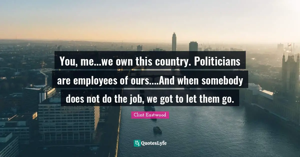 Clint Eastwood Quotes: "You, me...we own this country. Politicians are employees of ours....And when somebody does not do the job, we got to let them go."