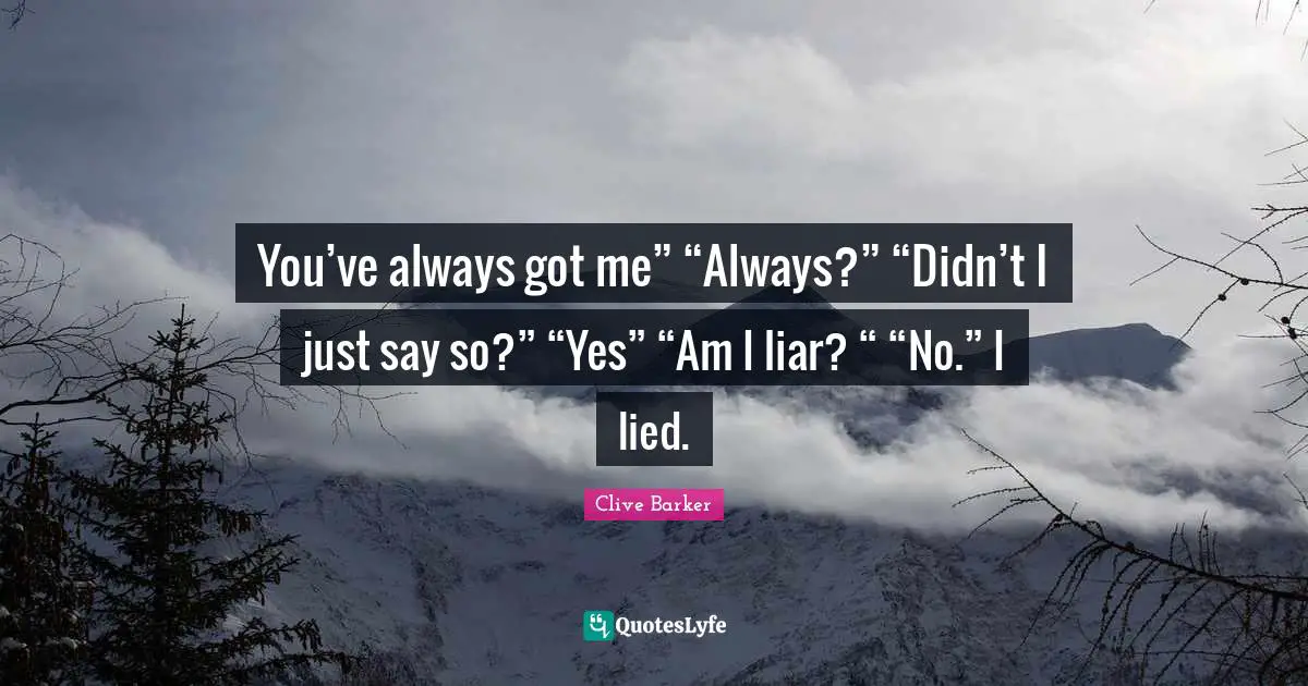You’ve always got me” “Always?” “Didn’t I just say so?” “Yes” “Am I liar? “ “No.” I lied.