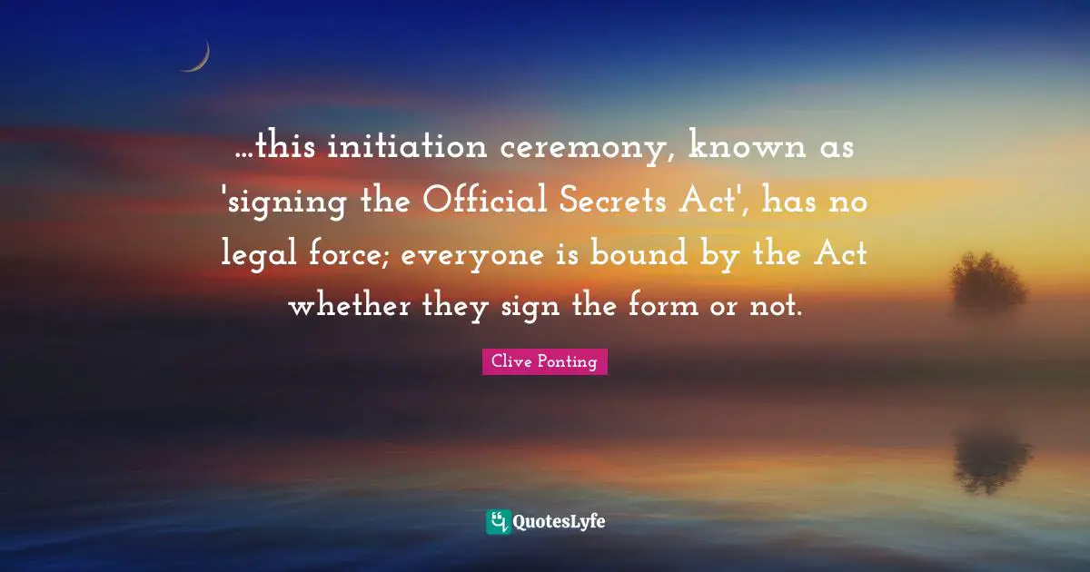 ...this initiation ceremony, known as 'signing the Official Secrets Act', has no legal force; everyone is bound by the Act whether they sign the form or not.