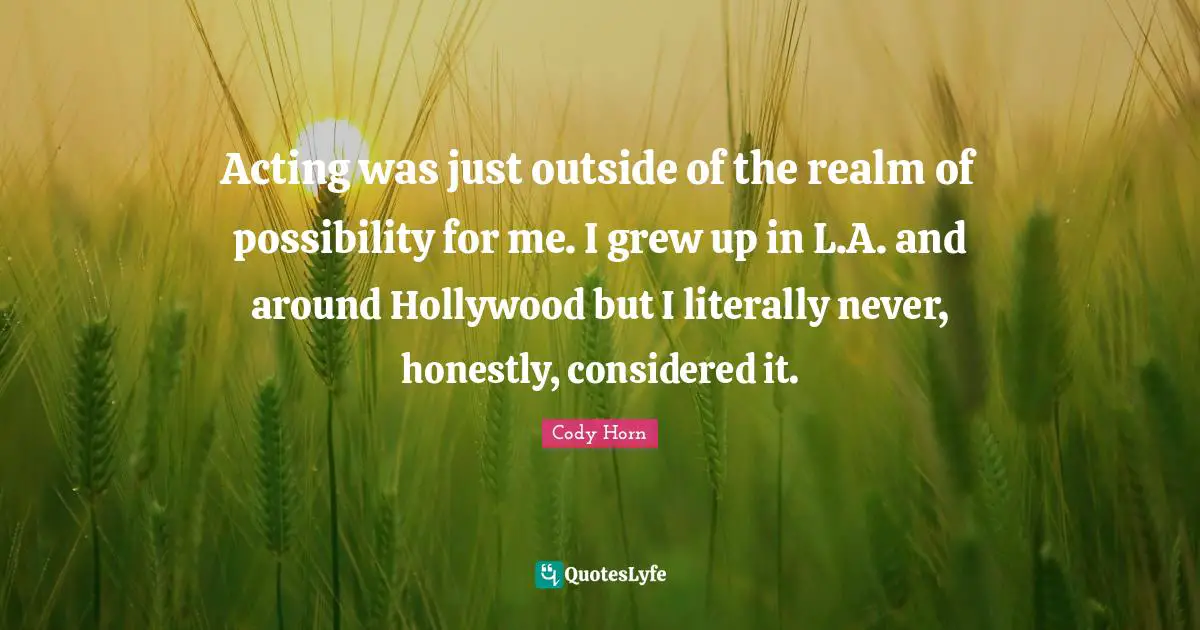 Acting was just outside of the realm of possibility for me. I grew up in L.A. and around Hollywood but I literally never, honestly, considered it.