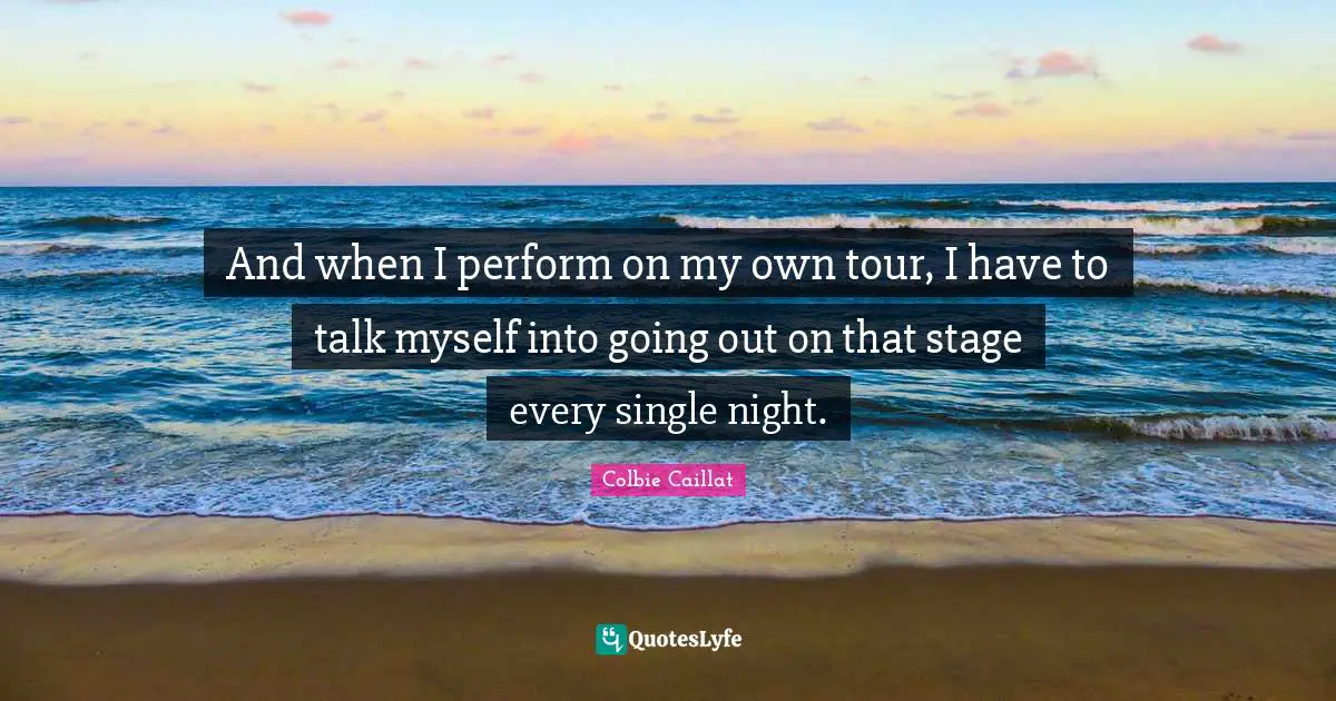 And when I perform on my own tour, I have to talk myself into going out on that stage every single night.