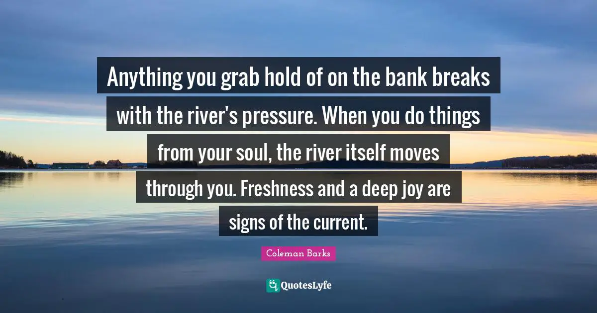 Anything you grab hold of on the bank breaks with the river's pressure. When you do things from your soul, the river itself moves through you. Freshness and a deep joy are signs of the current.
