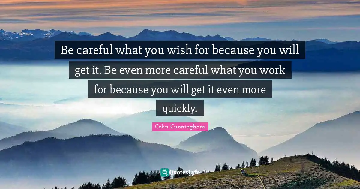 Be careful what you wish for because you will get it. Be even more careful what you work for because you will get it even more quickly.