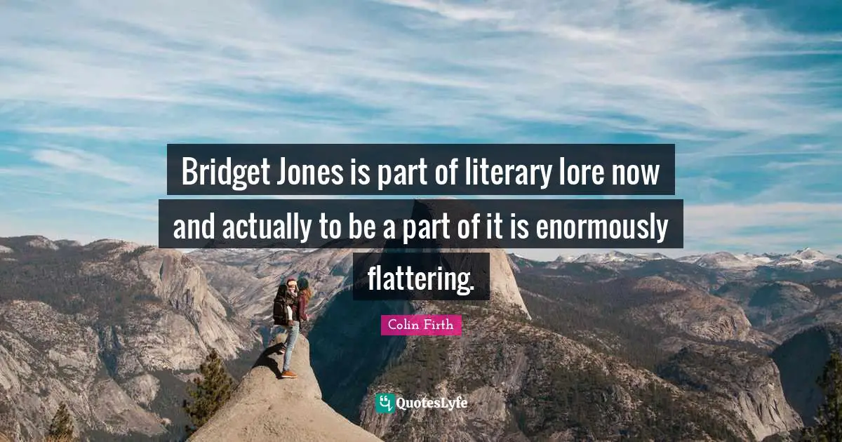 Bridget Jones is part of literary lore now and actually to be a part of it is enormously flattering.