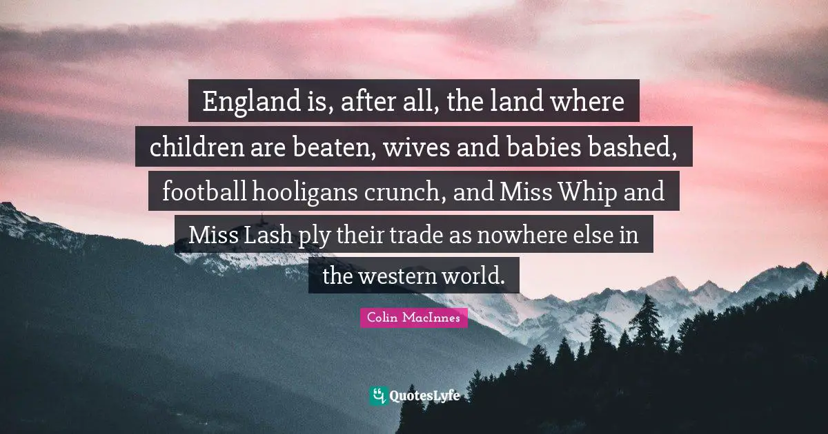 England is, after all, the land where children are beaten, wives and babies bashed, football hooligans crunch, and Miss Whip and Miss Lash ply their trade as nowhere else in the western world.