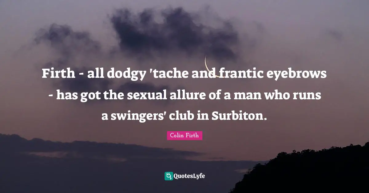 Firth - all dodgy 'tache and frantic eyebrows - has got the sexual allure of a man who runs a swingers' club in Surbiton.