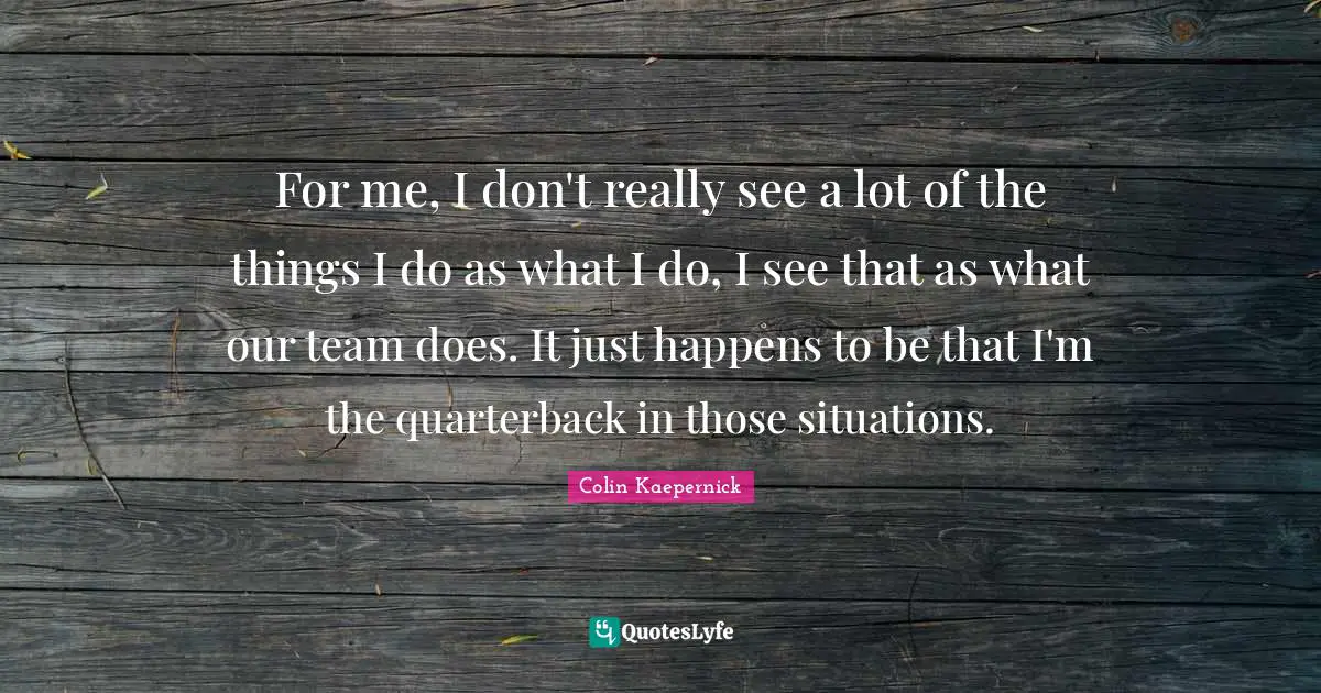For me, I don't really see a lot of the things I do as what I do, I see that as what our team does. It just happens to be that I'm the quarterback in those situations.