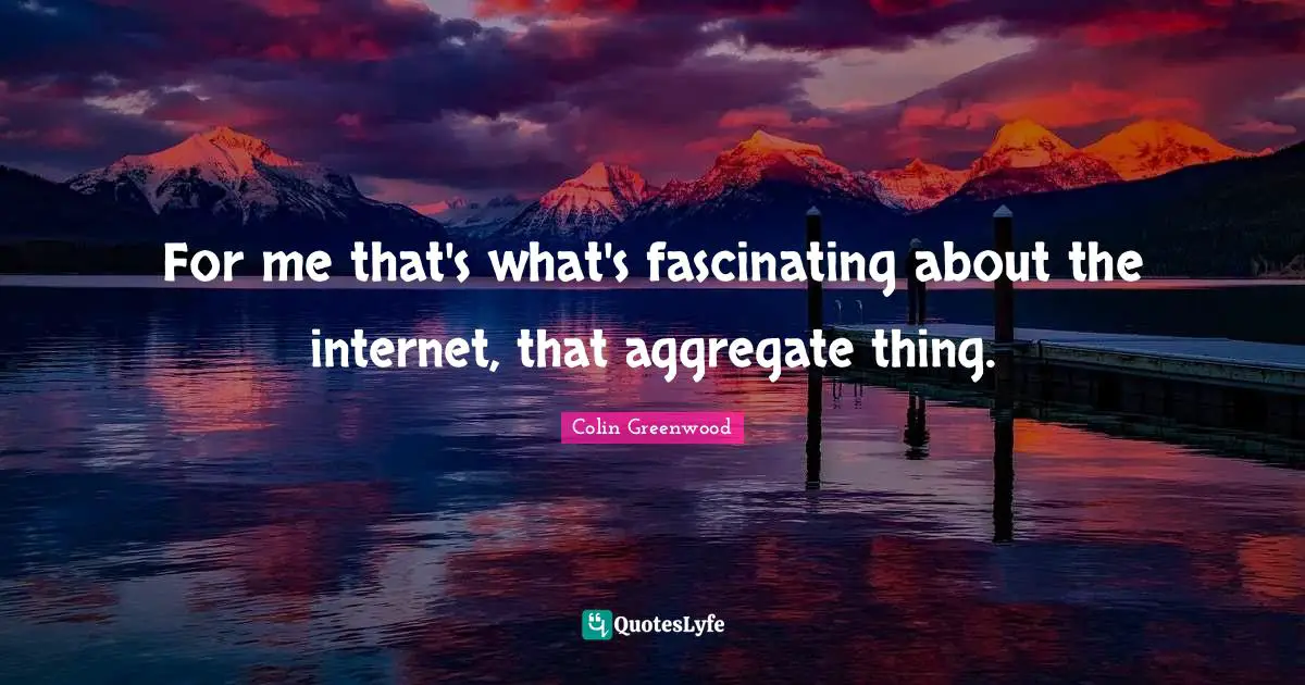 For me that's what's fascinating about the internet, that aggregate thing.