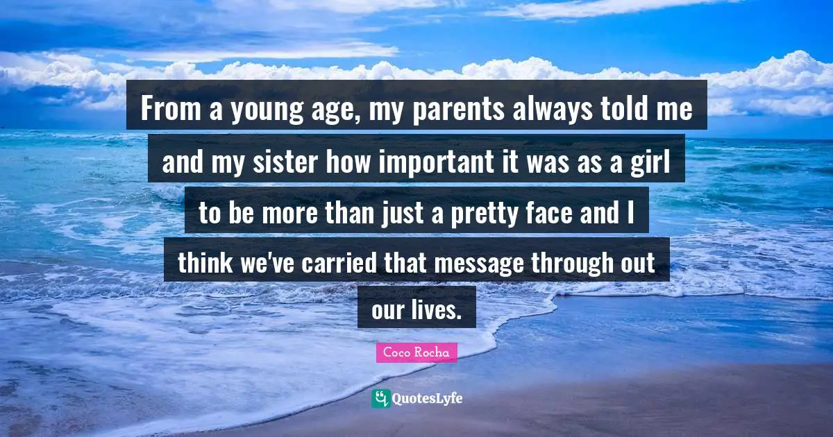 From a young age, my parents always told me and my sister how important it was as a girl to be more than just a pretty face and I think we've carried that message through out our lives.