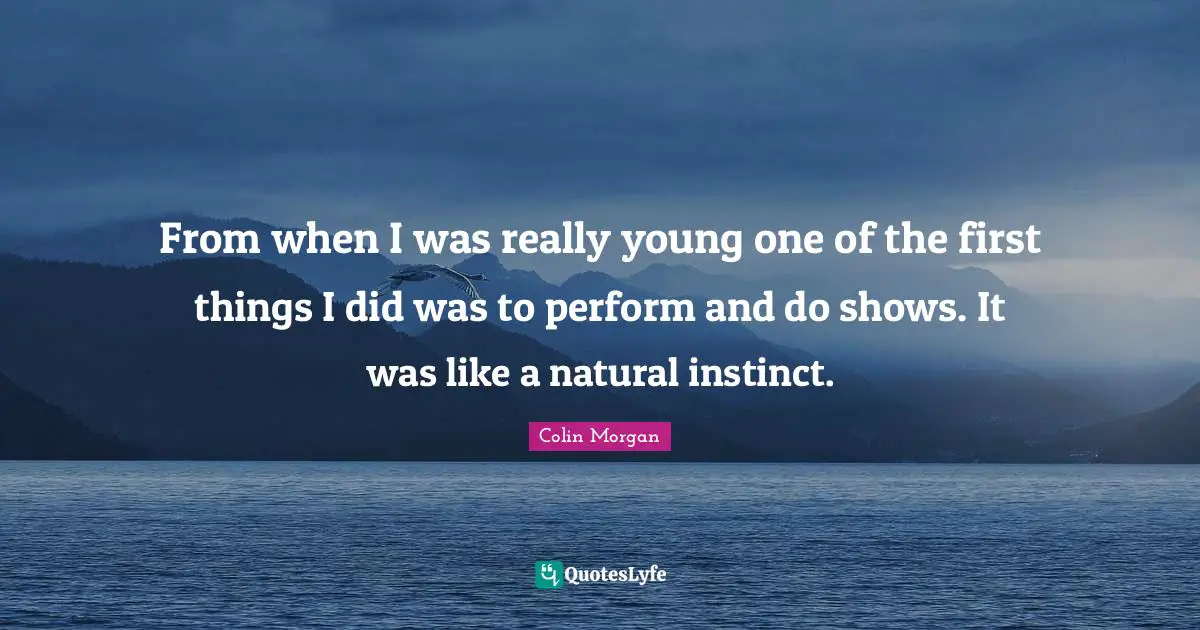 From when I was really young one of the first things I did was to perform and do shows. It was like a natural instinct.