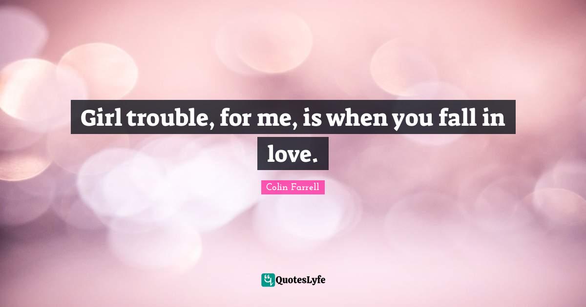 Girl trouble, for me, is when you fall in love.